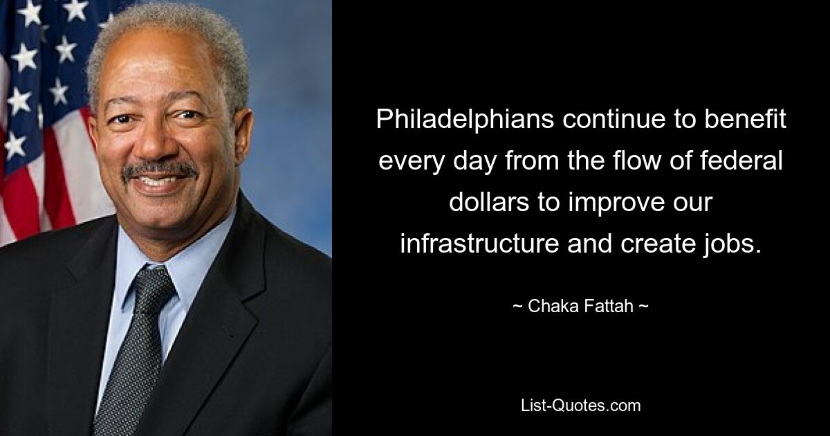 Philadelphians continue to benefit every day from the flow of federal dollars to improve our infrastructure and create jobs. — © Chaka Fattah