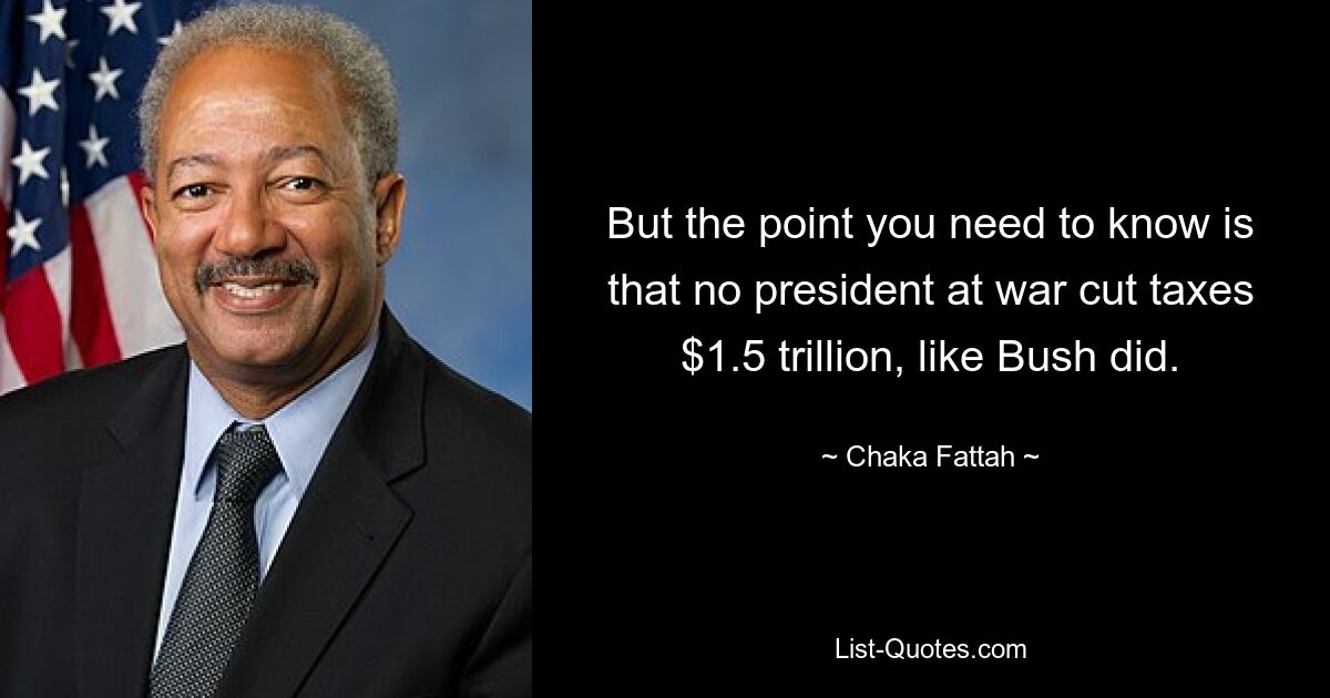 But the point you need to know is that no president at war cut taxes $1.5 trillion, like Bush did. — © Chaka Fattah