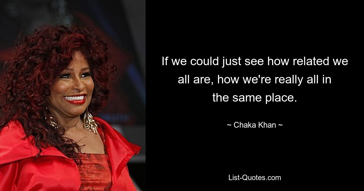 If we could just see how related we all are, how we're really all in the same place. — © Chaka Khan