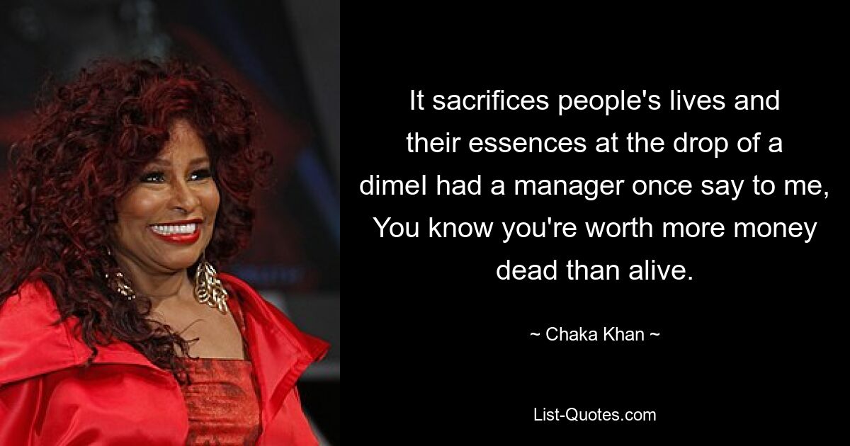 It sacrifices people's lives and their essences at the drop of a dimeI had a manager once say to me, You know you're worth more money dead than alive. — © Chaka Khan