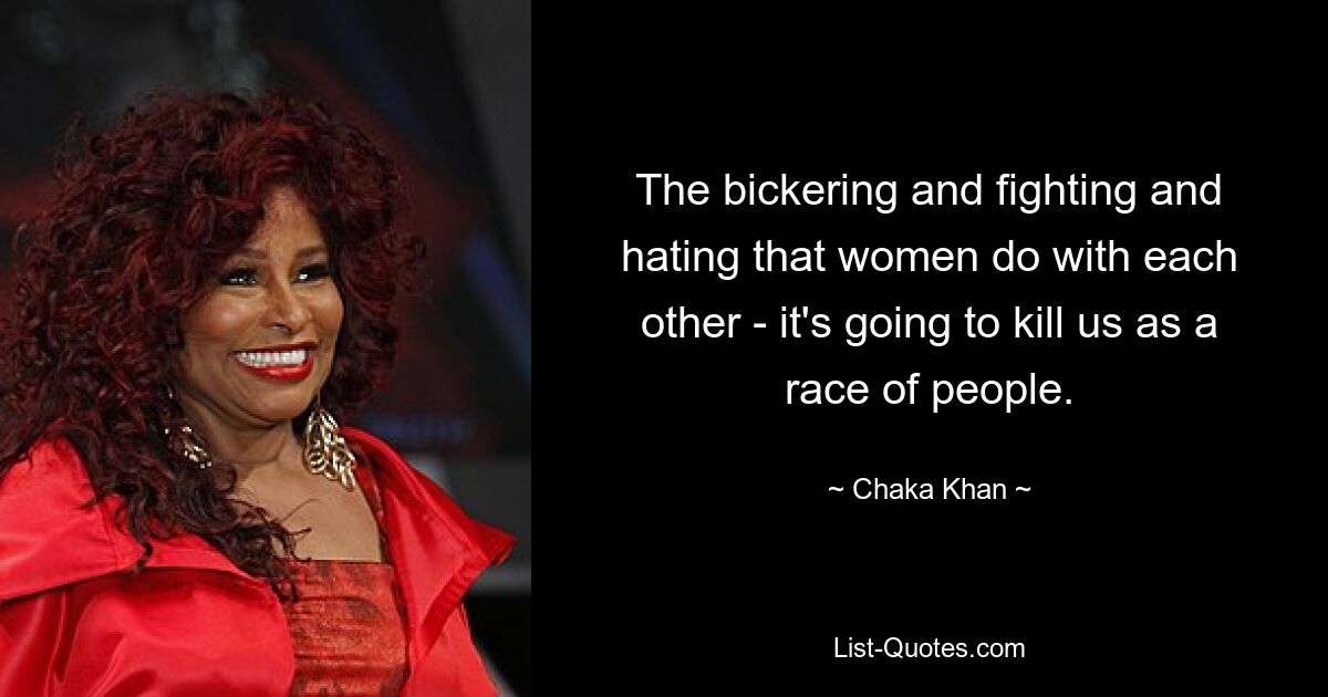 The bickering and fighting and hating that women do with each other - it's going to kill us as a race of people. — © Chaka Khan