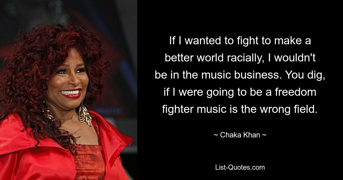 If I wanted to fight to make a better world racially, I wouldn't be in the music business. You dig, if I were going to be a freedom fighter music is the wrong field. — © Chaka Khan