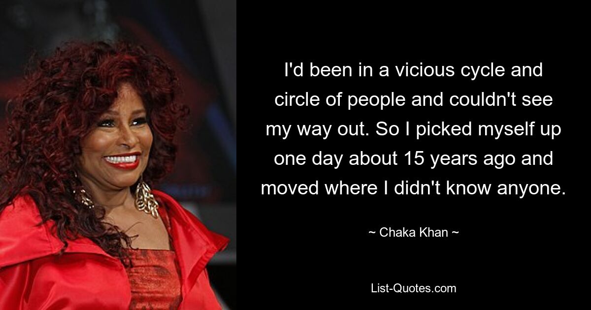 I'd been in a vicious cycle and circle of people and couldn't see my way out. So I picked myself up one day about 15 years ago and moved where I didn't know anyone. — © Chaka Khan