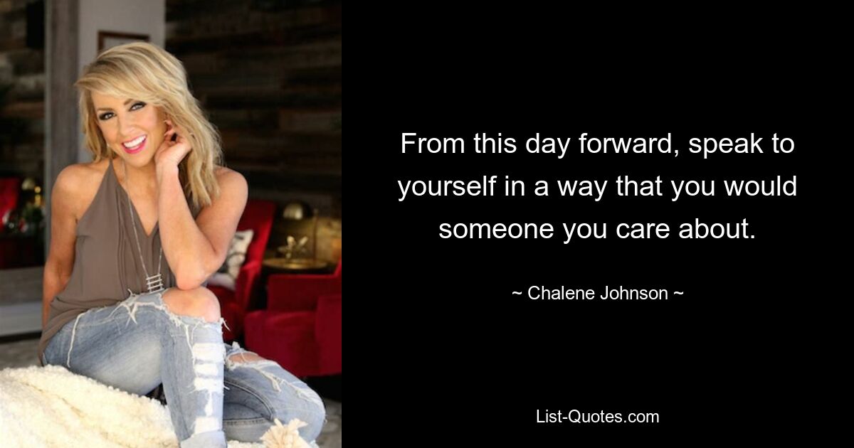 From this day forward, speak to yourself in a way that you would someone you care about. — © Chalene Johnson