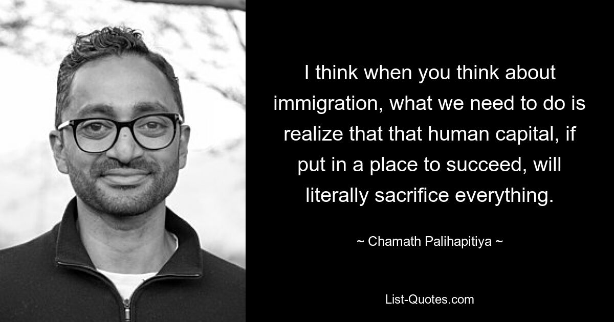 I think when you think about immigration, what we need to do is realize that that human capital, if put in a place to succeed, will literally sacrifice everything. — © Chamath Palihapitiya