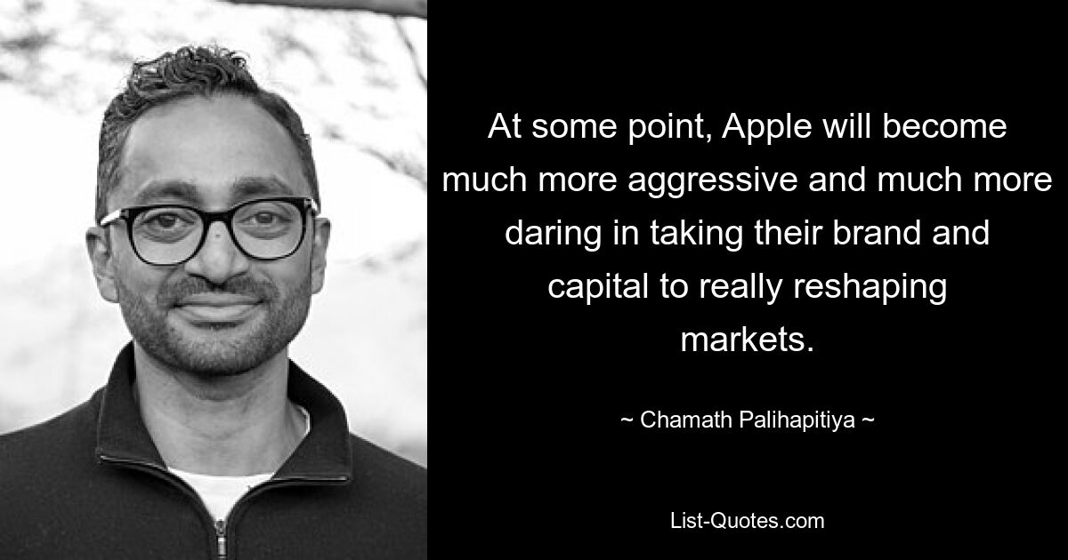 At some point, Apple will become much more aggressive and much more daring in taking their brand and capital to really reshaping markets. — © Chamath Palihapitiya