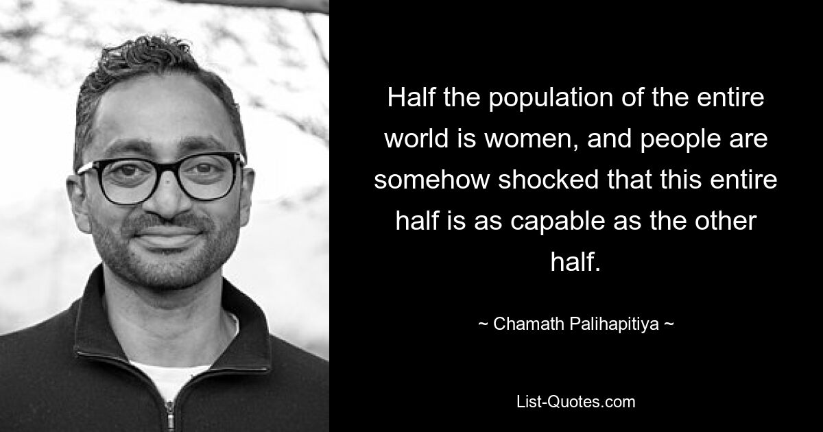 Half the population of the entire world is women, and people are somehow shocked that this entire half is as capable as the other half. — © Chamath Palihapitiya