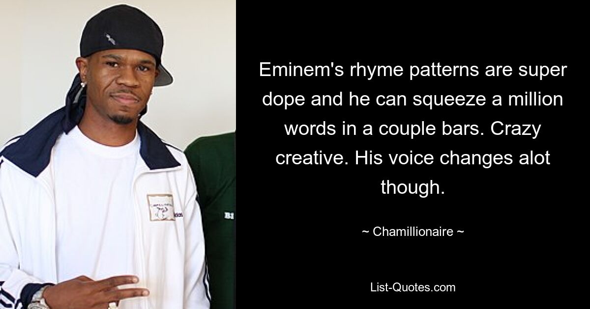 Eminem's rhyme patterns are super dope and he can squeeze a million words in a couple bars. Crazy creative. His voice changes alot though. — © Chamillionaire