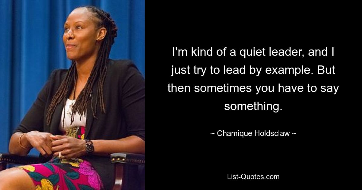 I'm kind of a quiet leader, and I just try to lead by example. But then sometimes you have to say something. — © Chamique Holdsclaw