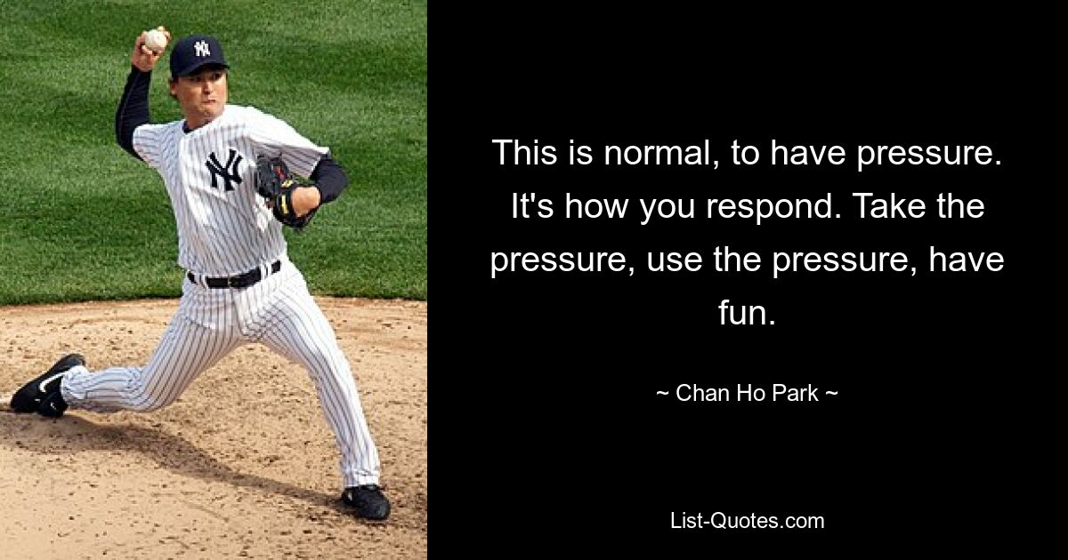 This is normal, to have pressure. It's how you respond. Take the pressure, use the pressure, have fun. — © Chan Ho Park