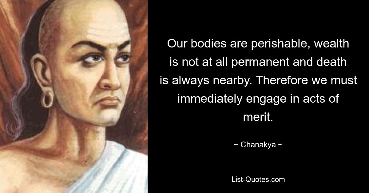 Our bodies are perishable, wealth is not at all permanent and death is always nearby. Therefore we must immediately engage in acts of merit. — © Chanakya