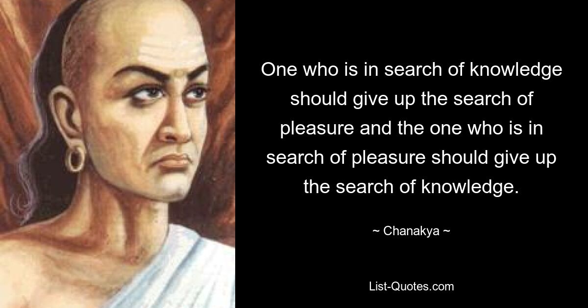 One who is in search of knowledge should give up the search of pleasure and the one who is in search of pleasure should give up the search of knowledge. — © Chanakya