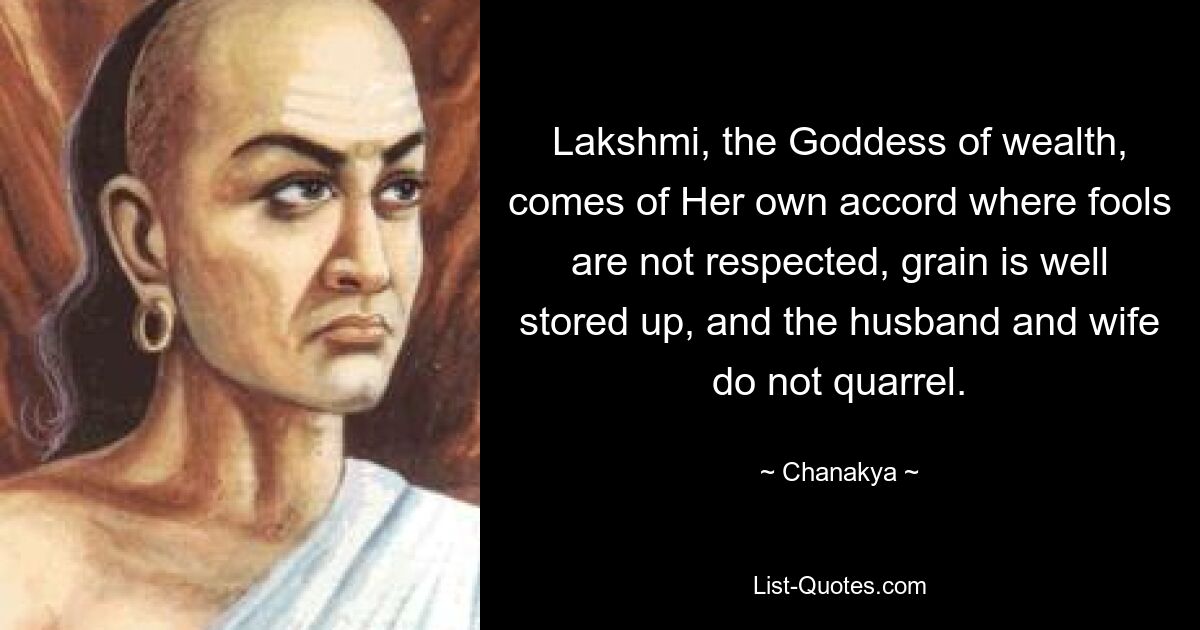 Lakshmi, the Goddess of wealth, comes of Her own accord where fools are not respected, grain is well stored up, and the husband and wife do not quarrel. — © Chanakya