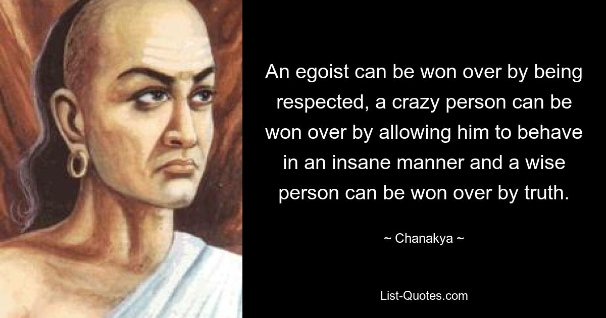 An egoist can be won over by being respected, a crazy person can be won over by allowing him to behave in an insane manner and a wise person can be won over by truth. — © Chanakya