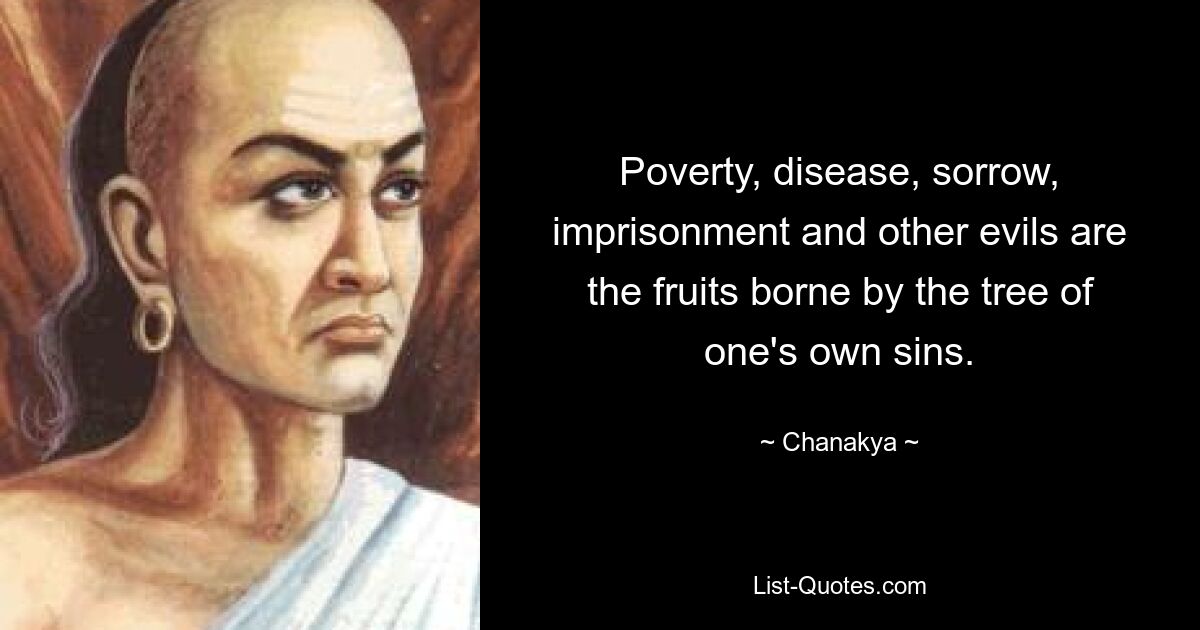 Poverty, disease, sorrow, imprisonment and other evils are the fruits borne by the tree of one's own sins. — © Chanakya