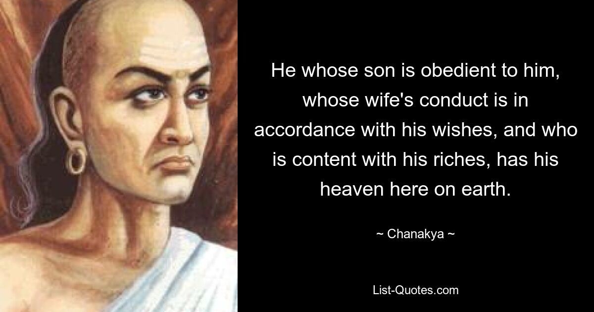 He whose son is obedient to him, whose wife's conduct is in accordance with his wishes, and who is content with his riches, has his heaven here on earth. — © Chanakya