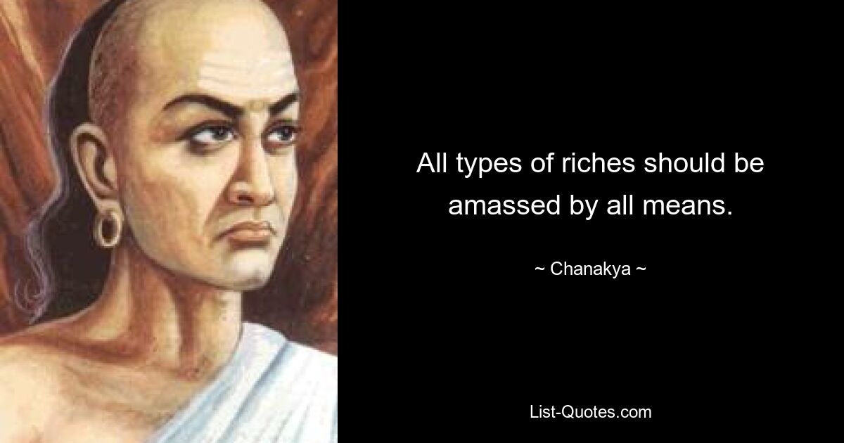 All types of riches should be amassed by all means. — © Chanakya