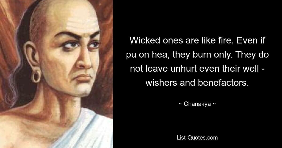 Wicked ones are like fire. Even if pu on hea, they burn only. They do not leave unhurt even their well - wishers and benefactors. — © Chanakya