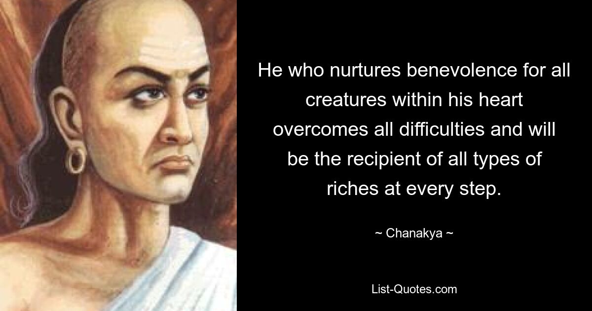 He who nurtures benevolence for all creatures within his heart overcomes all difficulties and will be the recipient of all types of riches at every step. — © Chanakya