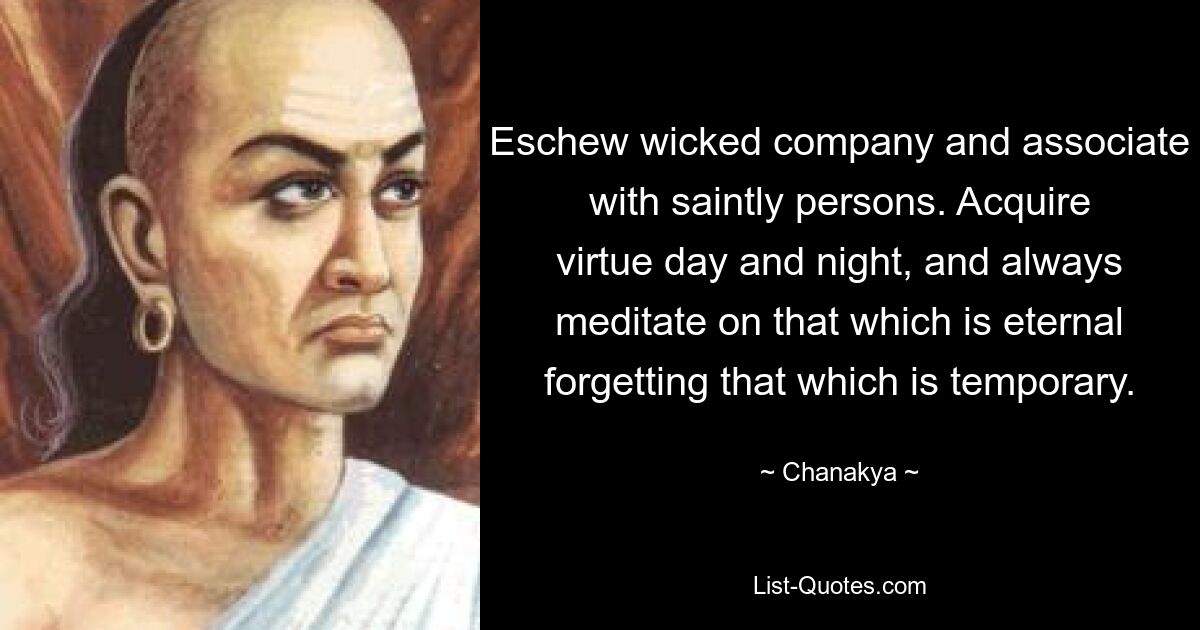 Eschew wicked company and associate with saintly persons. Acquire virtue day and night, and always meditate on that which is eternal forgetting that which is temporary. — © Chanakya