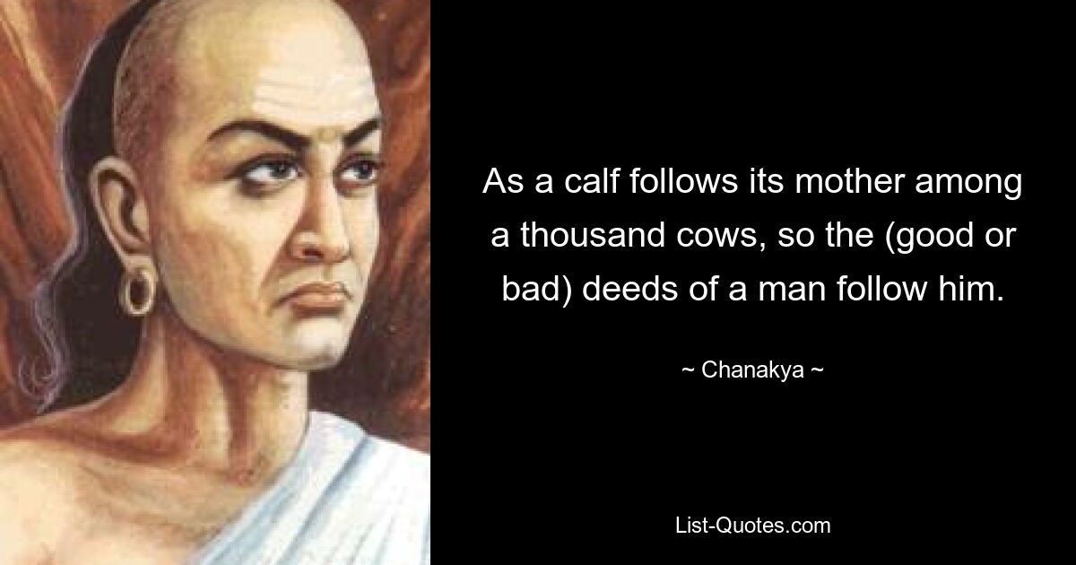 As a calf follows its mother among a thousand cows, so the (good or bad) deeds of a man follow him. — © Chanakya