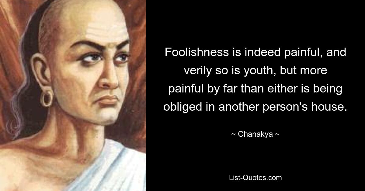 Foolishness is indeed painful, and verily so is youth, but more painful by far than either is being obliged in another person's house. — © Chanakya