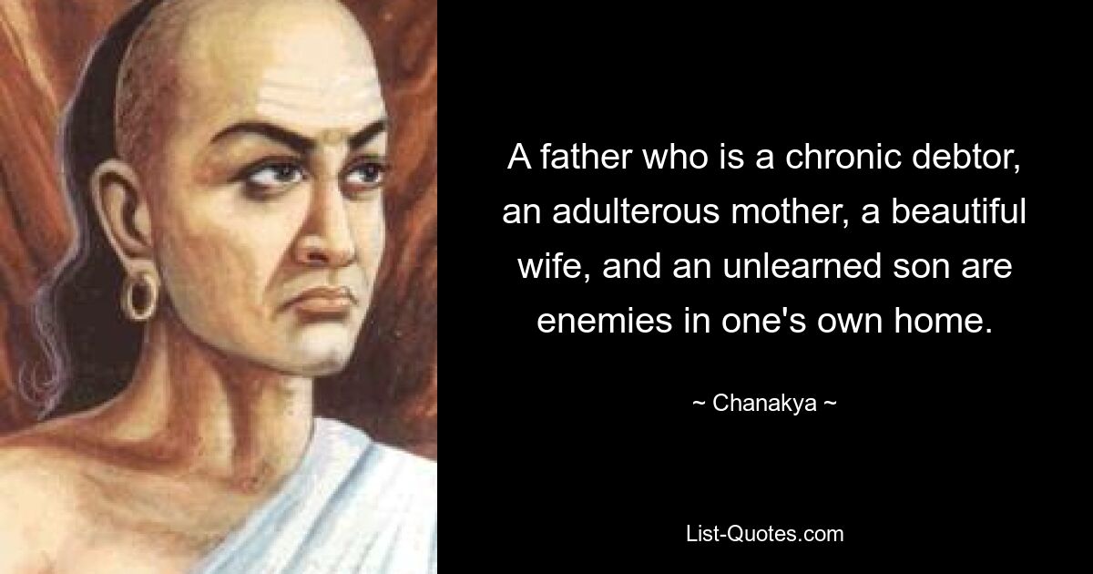 A father who is a chronic debtor, an adulterous mother, a beautiful wife, and an unlearned son are enemies in one's own home. — © Chanakya