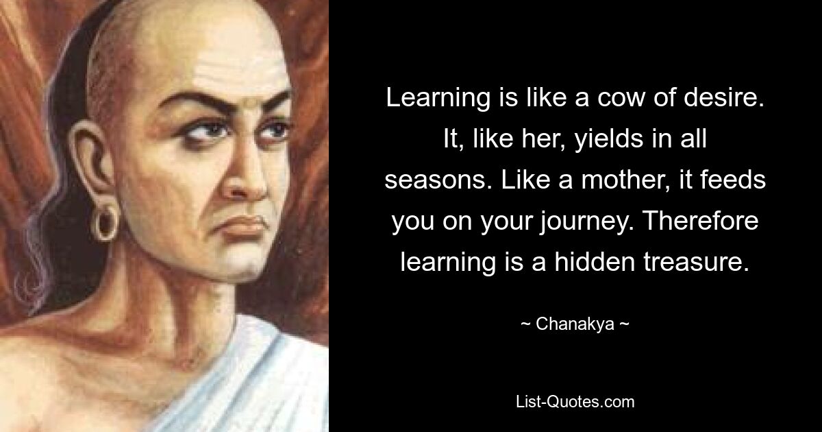 Learning is like a cow of desire. It, like her, yields in all seasons. Like a mother, it feeds you on your journey. Therefore learning is a hidden treasure. — © Chanakya