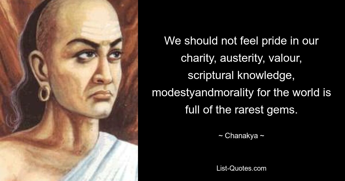 We should not feel pride in our charity, austerity, valour, scriptural knowledge, modestyandmorality for the world is full of the rarest gems. — © Chanakya