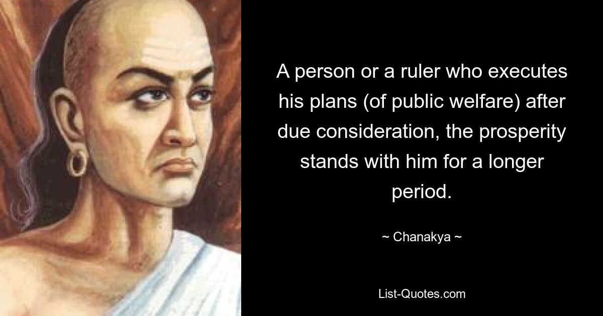 A person or a ruler who executes his plans (of public welfare) after due consideration, the prosperity stands with him for a longer period. — © Chanakya