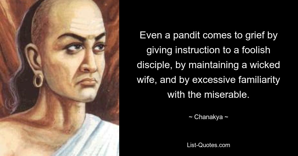 Even a pandit comes to grief by giving instruction to a foolish disciple, by maintaining a wicked wife, and by excessive familiarity with the miserable. — © Chanakya