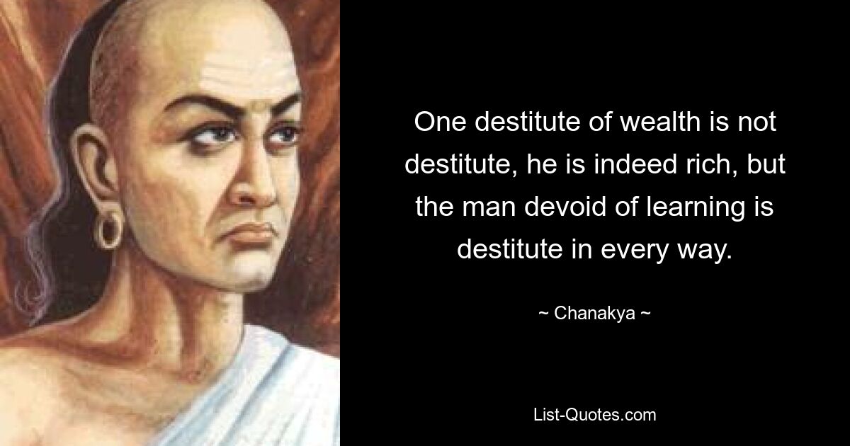 One destitute of wealth is not destitute, he is indeed rich, but the man devoid of learning is destitute in every way. — © Chanakya