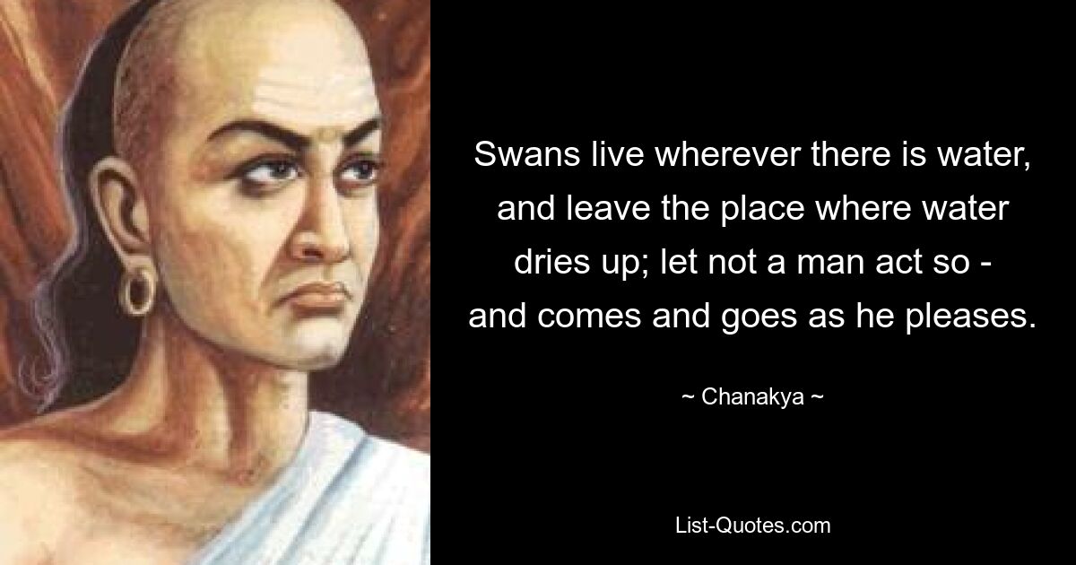 Swans live wherever there is water, and leave the place where water dries up; let not a man act so - and comes and goes as he pleases. — © Chanakya