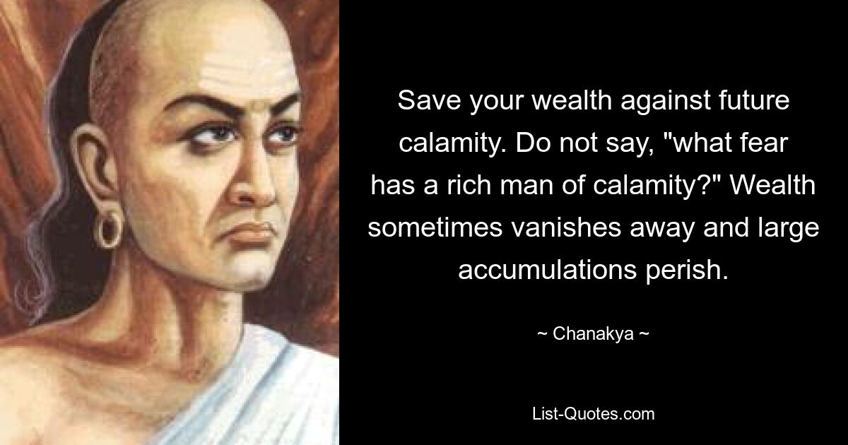 Save your wealth against future calamity. Do not say, "what fear has a rich man of calamity?" Wealth sometimes vanishes away and large accumulations perish. — © Chanakya