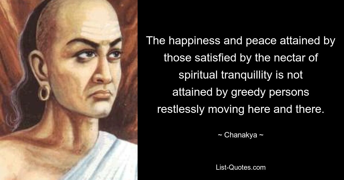 The happiness and peace attained by those satisfied by the nectar of spiritual tranquillity is not attained by greedy persons restlessly moving here and there. — © Chanakya