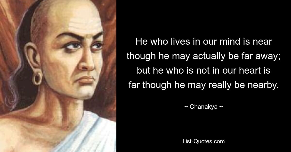 He who lives in our mind is near though he may actually be far away; but he who is not in our heart is far though he may really be nearby. — © Chanakya