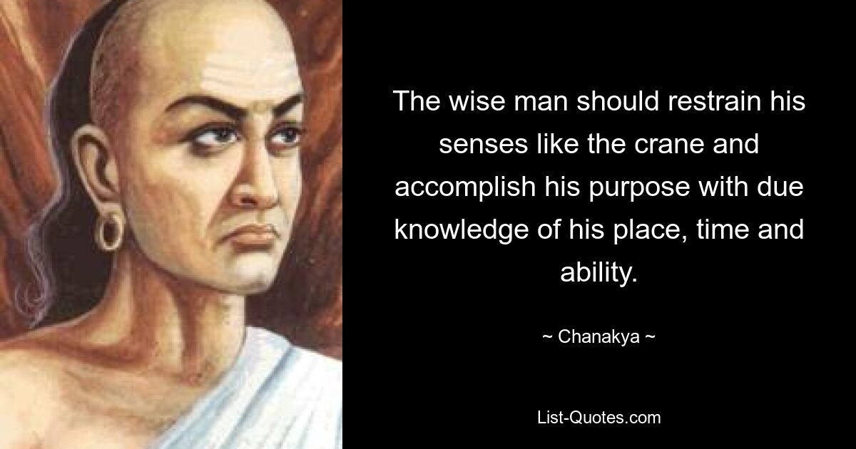 The wise man should restrain his senses like the crane and accomplish his purpose with due knowledge of his place, time and ability. — © Chanakya