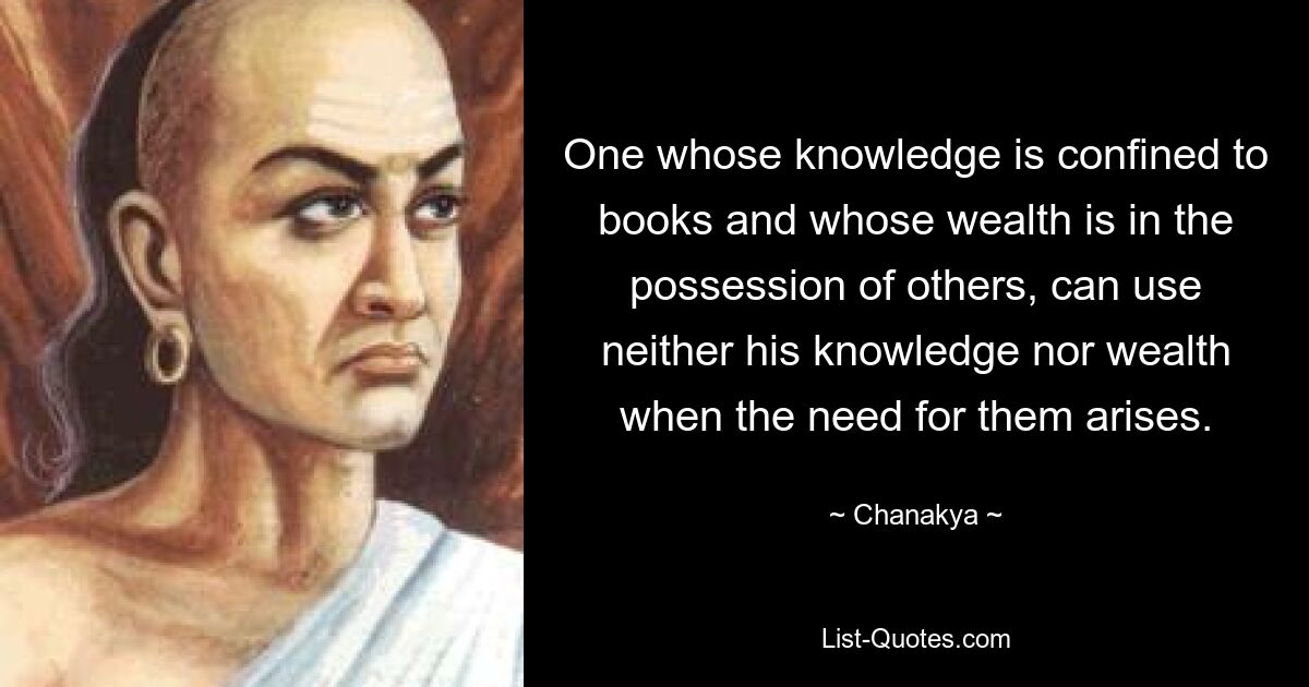 Тот, чьи знания ограничены книгами и чье богатство находится в распоряжении других, не может использовать ни свои знания, ни богатство, когда возникает в них необходимость. — © Чанакья 