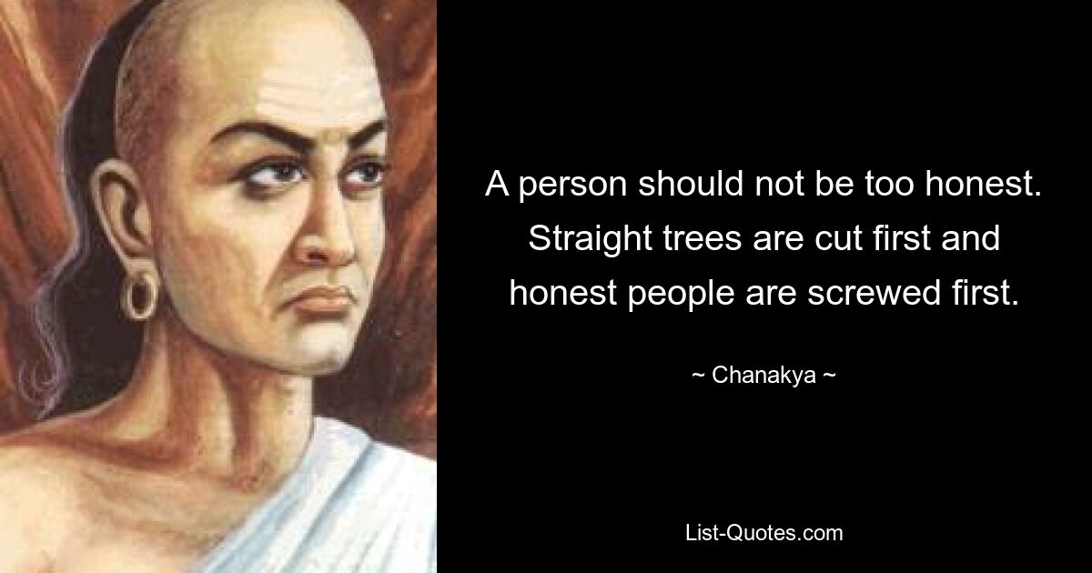 A person should not be too honest. Straight trees are cut first and honest people are screwed first. — © Chanakya