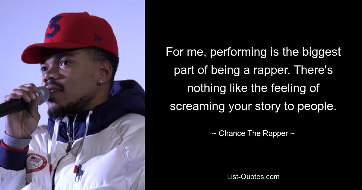 For me, performing is the biggest part of being a rapper. There's nothing like the feeling of screaming your story to people. — © Chance The Rapper