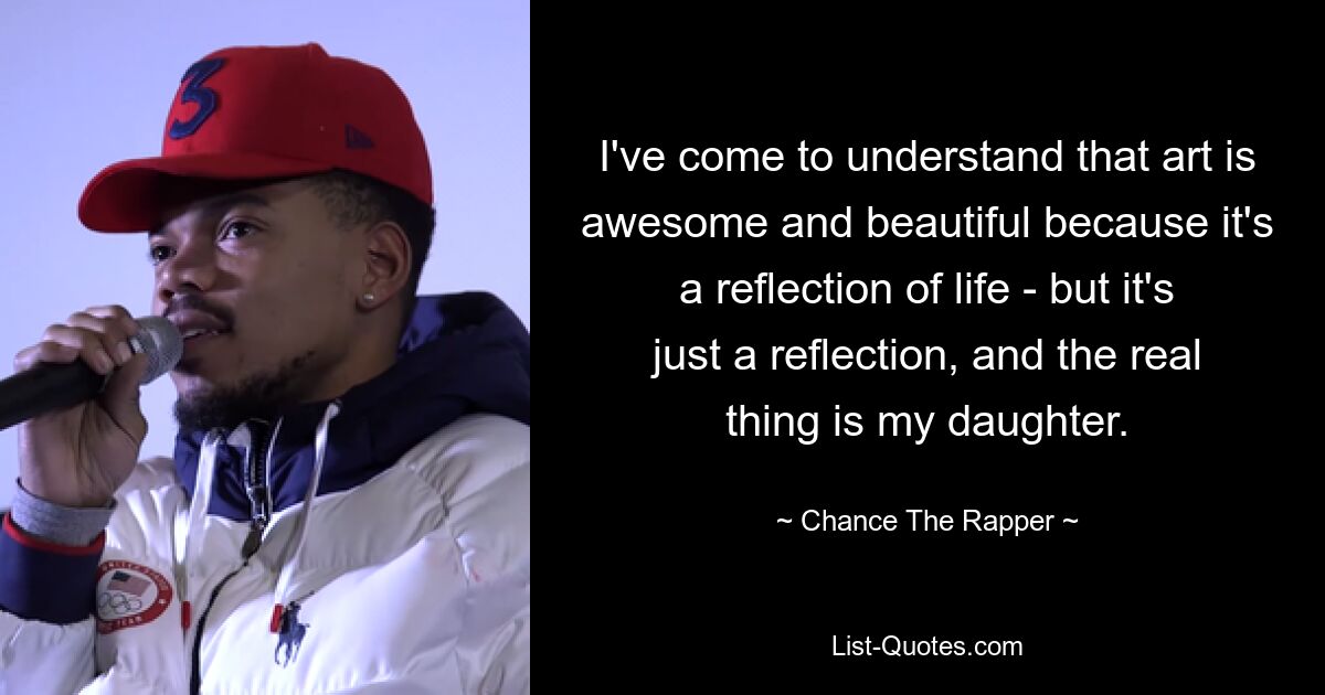 I've come to understand that art is awesome and beautiful because it's a reflection of life - but it's just a reflection, and the real thing is my daughter. — © Chance The Rapper