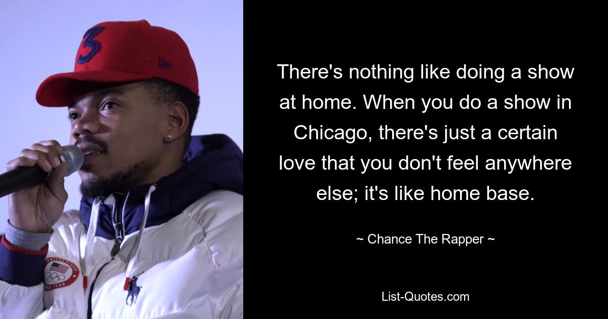 There's nothing like doing a show at home. When you do a show in Chicago, there's just a certain love that you don't feel anywhere else; it's like home base. — © Chance The Rapper