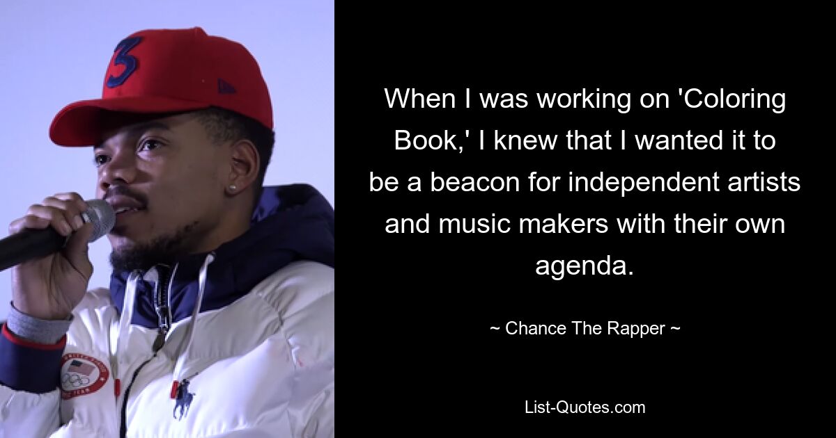 When I was working on 'Coloring Book,' I knew that I wanted it to be a beacon for independent artists and music makers with their own agenda. — © Chance The Rapper