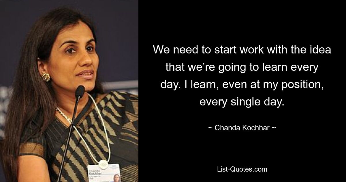 We need to start work with the idea that we’re going to learn every day. I learn, even at my position, every single day. — © Chanda Kochhar