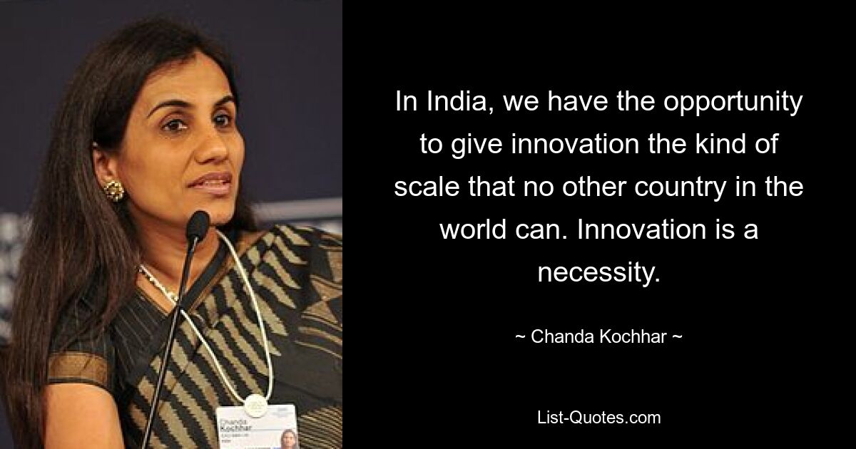 In India, we have the opportunity to give innovation the kind of scale that no other country in the world can. Innovation is a necessity. — © Chanda Kochhar