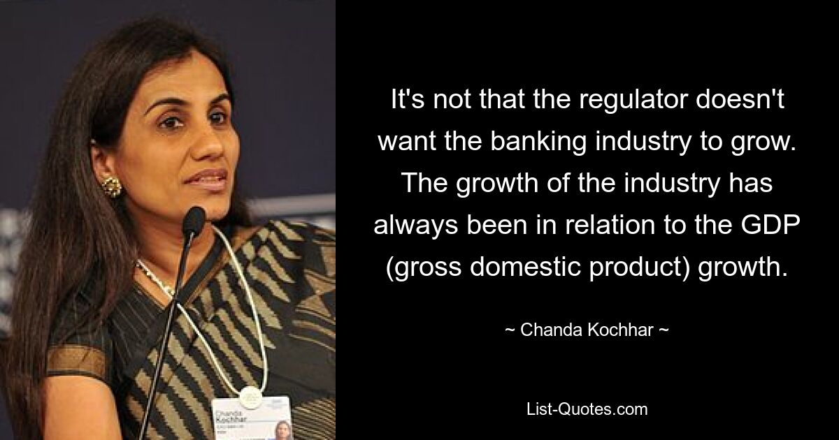 It's not that the regulator doesn't want the banking industry to grow. The growth of the industry has always been in relation to the GDP (gross domestic product) growth. — © Chanda Kochhar