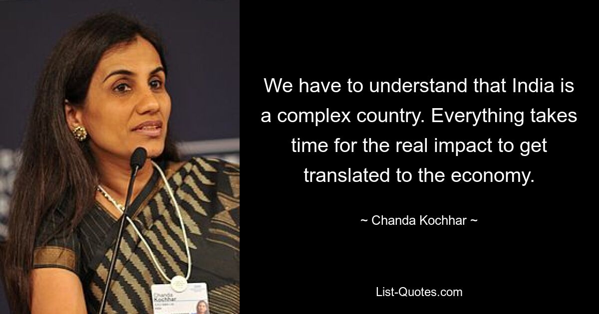 We have to understand that India is a complex country. Everything takes time for the real impact to get translated to the economy. — © Chanda Kochhar