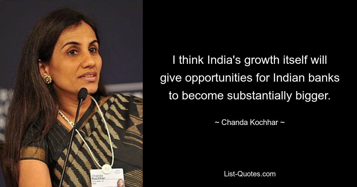 I think India's growth itself will give opportunities for Indian banks to become substantially bigger. — © Chanda Kochhar