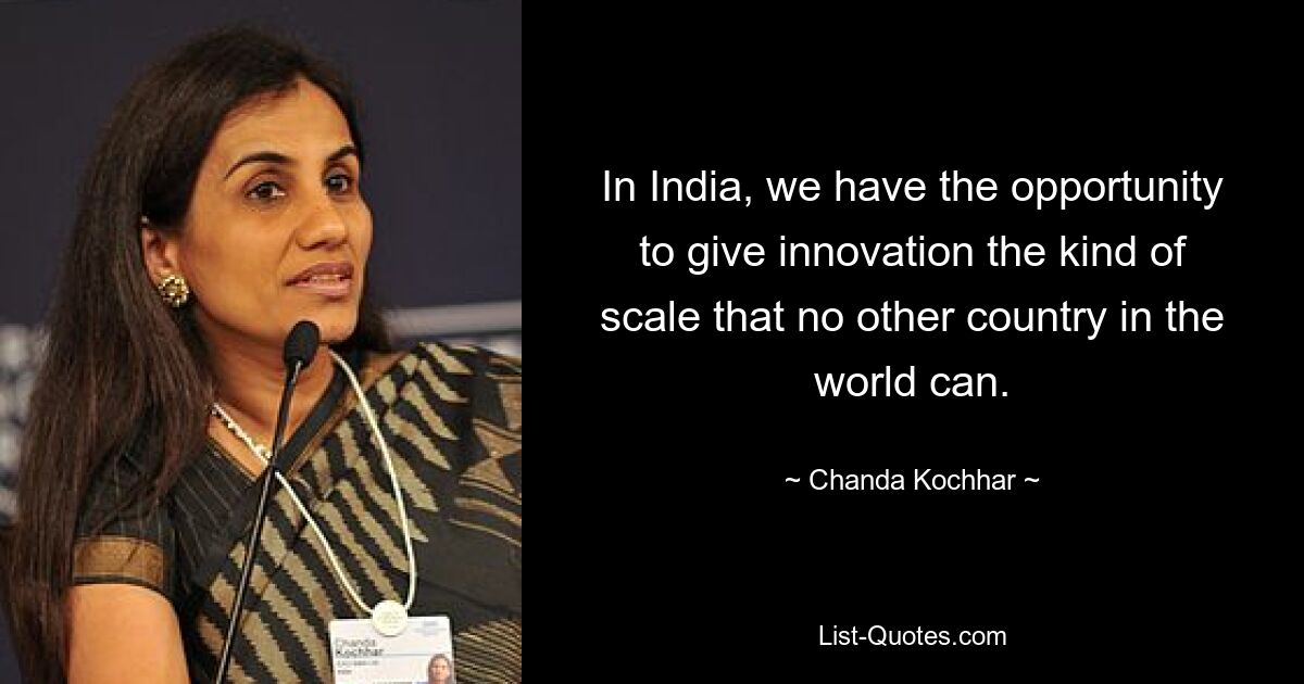 In India, we have the opportunity to give innovation the kind of scale that no other country in the world can. — © Chanda Kochhar