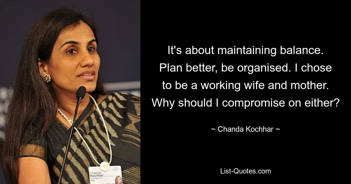 It's about maintaining balance. Plan better, be organised. I chose to be a working wife and mother. Why should I compromise on either? — © Chanda Kochhar